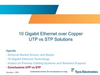 Agenda - Ethernet Market Drivers and Needs - 10 Gigabit Ethernet Technology Impact on Premise Cabling Systems and Standard Support Conclusions UTP vs STP 10 Gigabit Ethernet over Copper UTP vs STP Solutions Customized version. Do not reproduce or copy. 