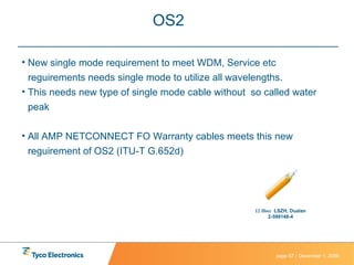 OS2  New single mode requirement to meet WDM, Service etc reguirements needs single mode to utilize all wavelengths. This needs new type of single mode cable without  so called water peak  All AMP NETCONNECT FO Warranty cables meets this new reguirement of OS2 (ITU-T G.652d) 12 fiber   LSZH, Dualan 2-599148-4 