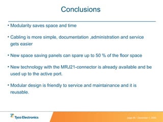 Conclusions  Modularity saves space and time  Cabling is more simple, documentation ,administration and service gets easier New space saving panels can spare up to 50 % of the floor space  New technology with the MRJ21-connector is already available and be used up to the active port. Modular design is friendly to service and maintainance and it is reusable. 
