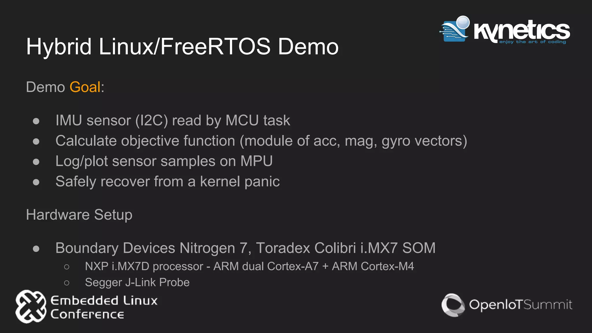 Hybrid Linux/FreeRTOS Demo
Demo Goal:
● IMU sensor (I2C) read by MCU task
● Calculate objective function (module of acc, mag, gyro vectors)
● Log/plot sensor samples on MPU
● Safely recover from a kernel panic
Hardware Setup
● Boundary Devices Nitrogen 7, Toradex Colibri i.MX7 SOM
○ NXP i.MX7D processor - ARM dual Cortex-A7 + ARM Cortex-M4
○ Segger J-Link Probe
 