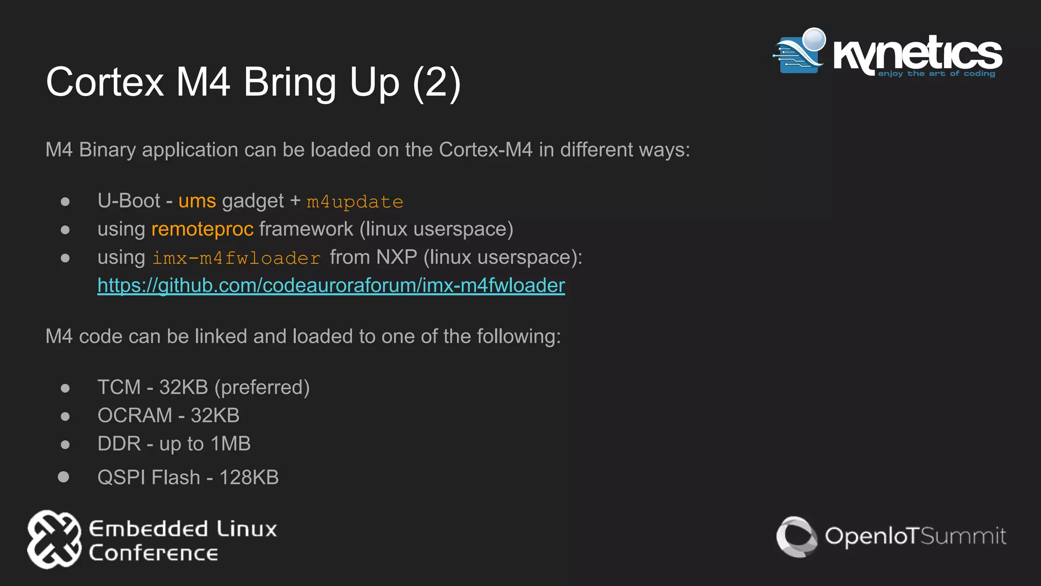 Cortex M4 Bring Up (2)
M4 Binary application can be loaded on the Cortex-M4 in different ways:
● U-Boot - ums gadget + m4update
● using remoteproc framework (linux userspace)
● using imx-m4fwloader from NXP (linux userspace):
https://github.com/codeauroraforum/imx-m4fwloader
M4 code can be linked and loaded to one of the following:
● TCM - 32KB (preferred)
● OCRAM - 32KB
● DDR - up to 1MB
● QSPI Flash - 128KB
 