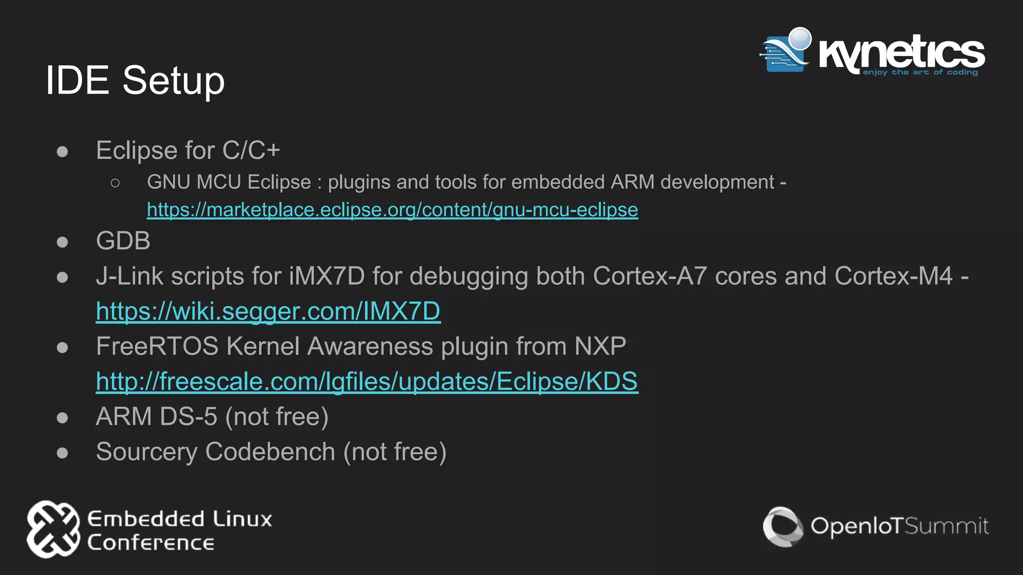 IDE Setup
● Eclipse for C/C+
○ GNU MCU Eclipse : plugins and tools for embedded ARM development -
https://marketplace.eclipse.org/content/gnu-mcu-eclipse
● GDB
● J-Link scripts for iMX7D for debugging both Cortex-A7 cores and Cortex-M4 -
https://wiki.segger.com/IMX7D
● FreeRTOS Kernel Awareness plugin from NXP
http://freescale.com/lgfiles/updates/Eclipse/KDS
● ARM DS-5 (not free)
● Sourcery Codebench (not free)
 