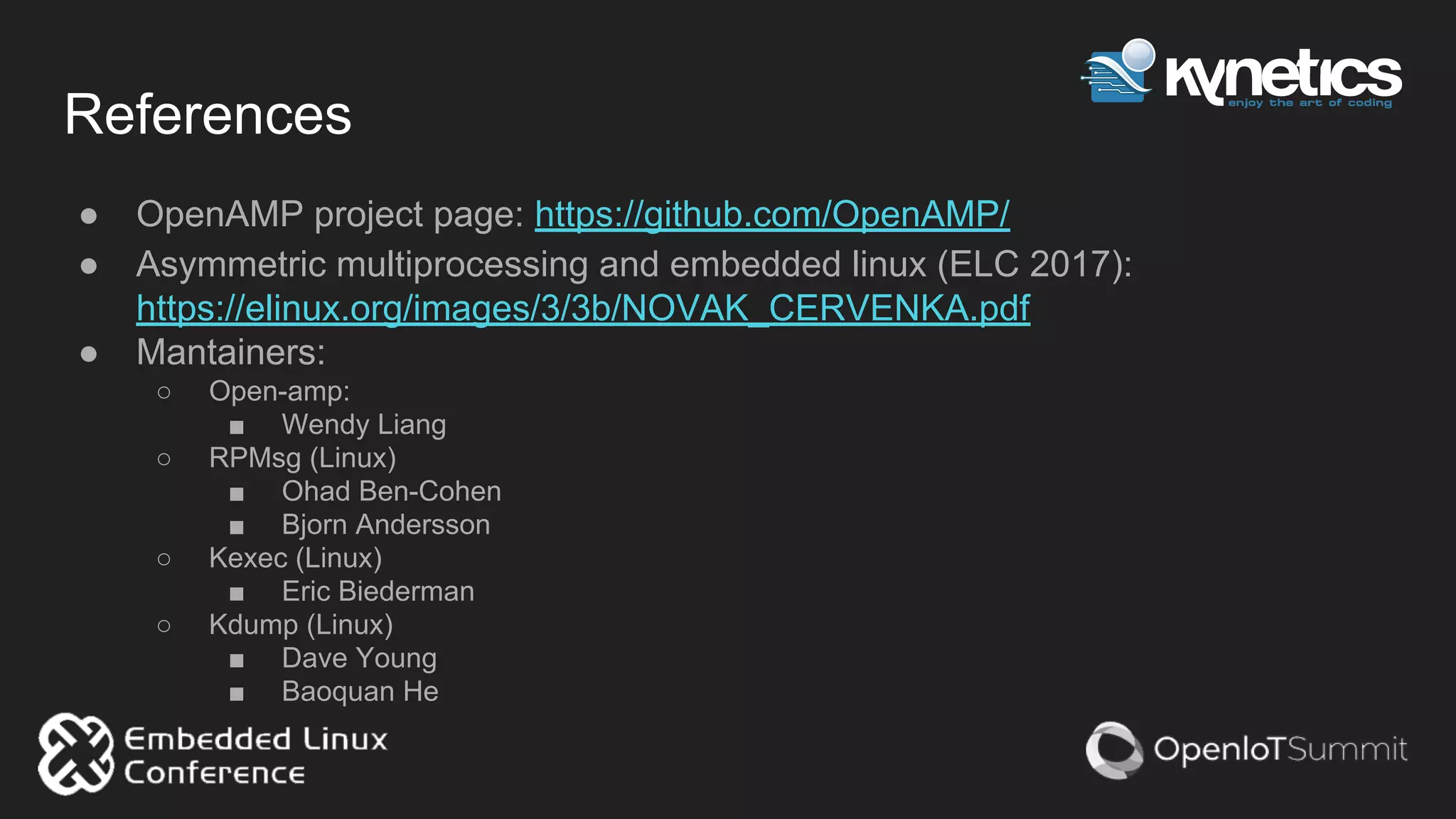 References
● OpenAMP project page: https://github.com/OpenAMP/
● Asymmetric multiprocessing and embedded linux (ELC 2017):
https://elinux.org/images/3/3b/NOVAK_CERVENKA.pdf
● Mantainers:
○ Open-amp:
■ Wendy Liang
○ RPMsg (Linux)
■ Ohad Ben-Cohen
■ Bjorn Andersson
○ Kexec (Linux)
■ Eric Biederman
○ Kdump (Linux)
■ Dave Young
■ Baoquan He
 