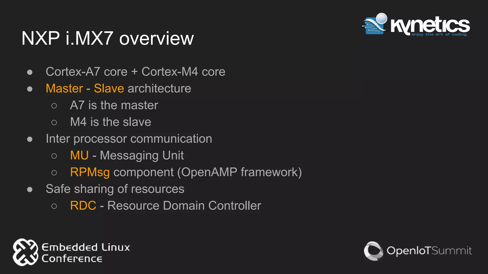 NXP i.MX7 overview
● Cortex-A7 core + Cortex-M4 core
● Master - Slave architecture
○ A7 is the master
○ M4 is the slave
● Inter processor communication
○ MU - Messaging Unit
○ RPMsg component (OpenAMP framework)
● Safe sharing of resources
○ RDC - Resource Domain Controller
 