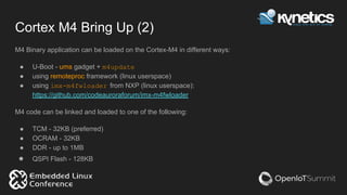 Cortex M4 Bring Up (2)
M4 Binary application can be loaded on the Cortex-M4 in different ways:
● U-Boot - ums gadget + m4update
● using remoteproc framework (linux userspace)
● using imx-m4fwloader from NXP (linux userspace):
https://github.com/codeauroraforum/imx-m4fwloader
M4 code can be linked and loaded to one of the following:
● TCM - 32KB (preferred)
● OCRAM - 32KB
● DDR - up to 1MB
● QSPI Flash - 128KB
 