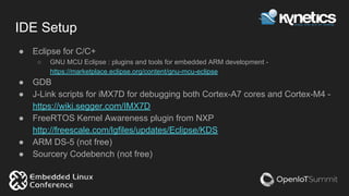 IDE Setup
● Eclipse for C/C+
○ GNU MCU Eclipse : plugins and tools for embedded ARM development -
https://marketplace.eclipse.org/content/gnu-mcu-eclipse
● GDB
● J-Link scripts for iMX7D for debugging both Cortex-A7 cores and Cortex-M4 -
https://wiki.segger.com/IMX7D
● FreeRTOS Kernel Awareness plugin from NXP
http://freescale.com/lgfiles/updates/Eclipse/KDS
● ARM DS-5 (not free)
● Sourcery Codebench (not free)
 