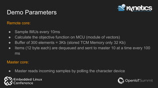 Demo Parameters
Remote core:
● Sample IMUs every 10ms
● Calculate the objective function on MCU (module of vectors)
● Buffer of 300 elements = 3Kb (stored TCM Memory only 32 Kb)
● Items (12 byte each) are dequeued and sent to master 10 at a time every 100
ms
Master core:
● Master reads incoming samples by polling the character device
 