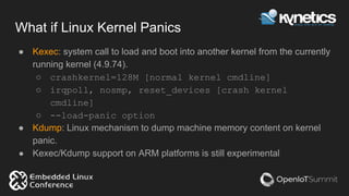 What if Linux Kernel Panics
● Kexec: system call to load and boot into another kernel from the currently
running kernel (4.9.74).
○ crashkernel=128M [normal kernel cmdline]
○ irqpoll, nosmp, reset_devices [crash kernel
cmdline]
○ --load-panic option
● Kdump: Linux mechanism to dump machine memory content on kernel
panic.
● Kexec/Kdump support on ARM platforms is still experimental
 
