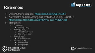 References
● OpenAMP project page: https://github.com/OpenAMP/
● Asymmetric multiprocessing and embedded linux (ELC 2017):
https://elinux.org/images/3/3b/NOVAK_CERVENKA.pdf
● Mantainers:
○ Open-amp:
■ Wendy Liang
○ RPMsg (Linux)
■ Ohad Ben-Cohen
■ Bjorn Andersson
○ Kexec (Linux)
■ Eric Biederman
○ Kdump (Linux)
■ Dave Young
■ Baoquan He
 