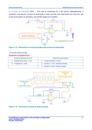 Clube da eletrônica Amplificadores operacionais I 
As correntes de polarização BIAS  Para que os transistores Q1 e Q2 operem adequadamente, é 
necessária uma pequena corrente de polarização e estas correntes são responsáveis por erros DC, que 
muitas vezes podem ser ignorados, mas também podem ser corrigidos. 
O Amplificador operacional e suas principais configurações 
Autor: Clodoaldo Silva 
Revisão: 02Out2012. 
11 
Figura 1.15 – Eliminando os erros provocados pela corrente de polarização 
O sinal de saída/entrada 
Ajustando os equipamentos 
Ajuste do gerador de sinal Ajuste do osciloscópio 
 Amplitude do sinal = 1mV  Tempo de base = 0,5ms 
 Freqüência = 1kHz  Canal A = 1mV / divisão (entrada) 
 Canal B = 5mV / divisão (saída) 
Figura 1.16 – Verificando os sinais de saída e entrada 
 