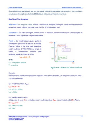 Clube da eletrônica Amplificadores operacionais I 
Os amplificadores operacionais são em sua grande maioria compensados internamente, o que resulta em 
uma taxa de atenuação constante de 20dB/década até que o ganho se torne unitário. 
O Amplificador operacional e suas principais configurações 
Autor: Clodoaldo Silva 
Revisão: 02Out2012. 
13 
Rise Time (Tr) e Overshoot 
Rise time  É o tempo de subida, durante a transição de desligado para ligado o sinal demora certo tempo 
para atingir o valor máximo, que pode variar de 10 a 90% de seu valor final. 
Overshoot  É a sobre-passagem, também ocorre na transição, neste momento ocorre uma oscilação, da 
ordem de ± 5% e logo atinge o regime permanente. 
Funity  É a frequência para qual o ganho do 
amplificador operacional é reduzido à unidade. 
Pode-se, utilizar o rise time para especificar 
essa frequência. O “RISE TIME”, ou tempo de 
subida é normalmente fornecido pelo 
fabricante, sendo da ordem de 0,3μs. 
fUNIT = 0,35 ÷ Tr 
Onde: 
fUNIT = frequência unitária 
Tr = rise time 
Figura 1.19 – Gráfico rise time e overshoot 
Exemplo: 
O fabricante do amplificador operacional especifica em sua folha de dados, um tempo de subida (rise time) tr 
= 0,35μs. Determine: 
a) a freqüência unitária (fUNIT) 
fUNIT = 0,35 ÷ Tr 
fUNIT = 0,35 ÷ 0,35μs 
fUNIT = 1MHz 
b) a frequência de corte (fc) 
A frequência de corte (fc) é a relação entre a frequência unitária (fUNIT) e o ganho de tensão (Av). Assim, 
fc = fUNIT ÷ Av 
fc = 1MHz ÷ 100000 
fc = 10Hz 
 