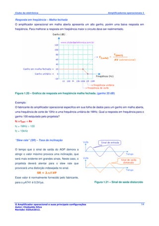 Clube da eletrônica Amplificadores operacionais I 
Resposta em freqüência – Malha fechada 
O amplificador operacional em malha aberta apresenta um alto ganho, porém uma baixa resposta em 
freqüência. Para melhorar a resposta em freqüência maior o circuito deve ser realimentado. 
O Amplificador operacional e suas principais configurações 
Autor: Clodoaldo Silva 
Revisão: 02Out2012. 
14 
Figura 1.20 – Gráfico da resposta em freqüência malha fechada. (ganho 20 dB) 
Exemplo: 
O fabricante do amplificador operacional especifica em sua folha de dados para um ganho em malha aberta, 
uma frequência de corte de 10Hz e uma frequência unitária de 1MHz. Qual a resposta em frequência para o 
ganho 100 estipulado pelo projetista? 
fc = fUNIT ÷ Av 
fc = 1MHz ÷ 100 
fc = 10kHz 
“Slew rate” (SR) – Taxa de inclinação 
O tempo que o sinal de saída do AOP demora a 
atingir o valor máximo provoca uma inclinação, que 
será mais evidente em grandes sinais. Neste caso, o 
projetista deverá atentar para o slew rate que 
provocará uma distorção indesejada no sinal. 
SR = 2.p.f.VP 
Esse valor é normalmente fornecido pelo fabricante, 
para o μA741 é 0,5V/μs. Figura 1.21 – Sinal de saída distorcido 
 