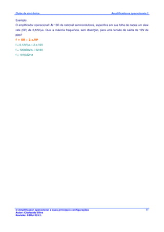 Clube da eletrônica Amplificadores operacionais I 
Exemplo: 
O amplificador operacional LM 10C da national semicondutores, especifica em sua folha de dados um slew 
rate (SR) de 0,12V/μs. Qual a máxima frequência, sem distorção, para uma tensão de saída de 10V de 
pico? 
f = SR ÷ 2.p.VP 
f = 0,12V/μs ÷ 2.p.10V 
f = 120000V/s ÷ 62,8V 
f = 1910,82Hz 
O Amplificador operacional e suas principais configurações 
Autor: Clodoaldo Silva 
Revisão: 02Out2012. 
15 
 