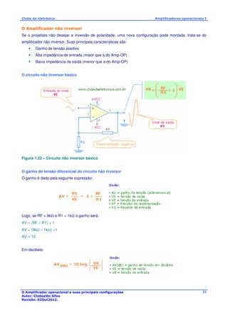 Clube da eletrônica Amplificadores operacionais I 
O Amplificador não inversor 
Se o projetista não desejar a inversão de polaridade, uma nova configuração pode montada, trata-se do 
amplificador não inversor. Suas principais características são: 
O Amplificador operacional e suas principais configurações 
Autor: Clodoaldo Silva 
Revisão: 02Out2012. 
16 
 Ganho de tensão positivo 
 Alta impedância de entrada (maior que a do Amp-OP) 
 Baixa impedância de saída (menor que a do Amp-OP) 
O circuito não inversor básico 
Figura 1.22 – Circuito não inversor básico 
O ganho de tensão diferencial do circuito não inversor 
O ganho é dado pela seguinte expressão: 
Logo, se RF = 9kW e R1 = 1kW o ganho será: 
AV = (RF ÷ R1) + 1 
AV = (9kW ÷ 1kW) +1 
AV = 10 
Em decibéis: 
 