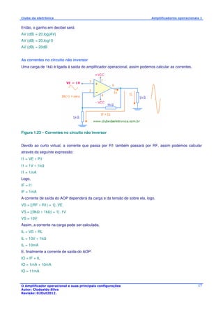 Clube da eletrônica Amplificadores operacionais I 
O Amplificador operacional e suas principais configurações 
Autor: Clodoaldo Silva 
Revisão: 02Out2012. 
17 
Então, o ganho em decibel será: 
AV (dB) = 20.log|AV| 
AV (dB) = 20.log10 
AV (dB) = 20dB 
As correntes no circuito não inversor 
Uma carga de 1kW é ligada à saída do amplificador operacional, assim podemos calcular as correntes. 
Figura 1.23 – Correntes no circuito não inversor 
Devido ao curto virtual, a corrente que passa por R1 também passará por RF, assim podemos calcular 
através da seguinte expressão: 
I1 = VE ÷ R1 
I1 = 1V ÷ 1kW 
I1 = 1mA 
Logo, 
IF = I1 
IF = 1mA 
A corrente de saída do AOP dependerá da carga e da tensão de sobre ela, logo. 
VS = [(RF ÷ R1) + 1] .VE 
VS = [(9kW ÷ 1kW) + 1] .1V 
VS = 10V 
Assim, a corrente na carga pode ser calculada. 
IL = VS ÷ RL 
IL = 10V ÷ 1kW 
IL = 10mA 
E, finalmente a corrente de saída do AOP: 
IO = IF + IL 
IO = 1mA + 10mA 
IO = 11mA 
 