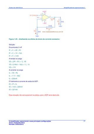 Clube da eletrônica Amplificadores operacionais I 
O Amplificador operacional e suas principais configurações 
Autor: Clodoaldo Silva 
Revisão: 02Out2012. 
19 
Figura 1.25 – Analisando os efeitos de dreno de corrente excessivo 
Solução: 
Encontrando I1=IF 
IF = I1 = VE ÷ R1 
IF = I1 = 1V ÷ 1kW 
IF = I1 = 1mA 
A tensão na carga: 
VS = [(Rf ÷ R1) + 1] . VE 
VS = [(10kW ÷ 1kW) + 1 ] . 1V 
VS = 11V 
A corrente na carga: 
IL = VS ÷ RL 
IL = 11 V ÷ 50W 
IL = 220mA 
E finalmente a corrente de saída do AOP: 
IO = IF + IL 
IO = 1mA + 220mA 
IO = 221mA 
Essa situação não seria possível na prática, pois o AOP seria destruído. 
 