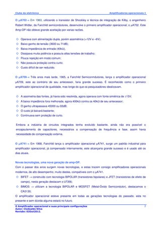 Clube da eletrônica Amplificadores operacionais I 
O μA702® Em 1963, utilizando o transistor de Shockley e técnica de integração de Kilby, o engenheiro 
Robert Widlar, da Fairchild semicondutores, desenvolve o primeiro amplificador operacional, o μA702. Este 
Amp-OP não obteve grande aceitação por varias razões. 
O Amplificador operacional e suas principais configurações 
Autor: Clodoaldo Silva 
Revisão: 02Out2012. 
2 
 Operava com alimentação dupla, porém assimétrica (+12V e –6V); 
 Baixo ganho de tensão (3600 ou 71dB); 
 Baixa impedância de entrada (40kW), 
 Dissipava muita potência e possuía altas tensões de trabalho; 
 Pouca rejeição em modo comum; 
 Não possuía proteção contra curto; 
 Custo difícil de ser reduzido. 
O μA709® Três anos mais tarde, 1965, a Fairchild Semiconmdutores, lança o amplificador operacional 
μA709, este ao contrário de seu antecessor, faria grande sucesso. É reconhecido como o primeiro 
amplificador operacional de qualidade, mas longe do que os pesquisadores idealizavam. 
 A assimetria das fontes, já havia sido resolvida, agora operava com fonte simétrica de ±15V; 
 A baixa impedância fora melhorada, agora 400kW contra os 40kW de seu antecessor; 
 O ganho ultrapassava 45000 ou 93dB; 
 O custo já baixará bastante; 
 Continuava sem proteção de curto. 
Embora a indústria de circuitos integrados tenha evoluído bastante, ainda não era possível o 
encapsulamento de capacitores, necessários a compensação de frequência e fase, assim havia 
necessidade de compensação externa. 
O μA741® Em 1968, Fairchild lança o amplificador operacional μA741, surge um padrão industrial para 
amplificador operacional, já compensado internamente, este alcançaria grande sucesso e é usado até os 
dias atuais. 
Novas tecnologias, uma nova geração de amp-OP. 
Com o passar dos anos surgem novas tecnologias, e estas trazem consigo amplificadores operacionais 
modernos, de alto desempenho, muito destes, compatíveis com o μA741. 
 BIFET ® construído com tecnologia BIPOLAR (transistores bipolares) e JFET (transistores de efeito de 
campo), nesta geração destacam o LF356; 
 BIMOS ® utilizam a tecnologia BIPOLAR e MOSFET (Metal-Óxido Semicondutor), destacamos o 
CA3130; 
O amplificador operacional esteve presente em todas as gerações tecnologias do passado, esta no 
presente e sem dúvida alguma estará no futuro. 
 