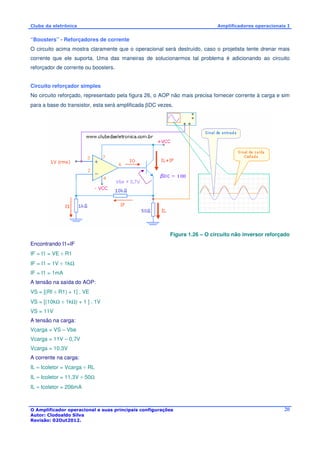 Clube da eletrônica Amplificadores operacionais I 
“Boosters” - Reforçadores de corrente 
O circuito acima mostra claramente que o operacional será destruído, caso o projetista tente drenar mais 
corrente que ele suporta. Uma das maneiras de solucionarmos tal problema é adicionando ao circuito 
reforçador de corrente ou boosters. 
Circuito reforçador simples 
No circuito reforçado, representado pela figura 26, o AOP não mais precisa fornecer corrente à carga e sim 
para a base do transistor, esta será amplificada bDC vezes. 
Figura 1.26 – O circuito não inversor reforçado 
O Amplificador operacional e suas principais configurações 
Autor: Clodoaldo Silva 
Revisão: 02Out2012. 
20 
Encontrando I1=IF 
IF = I1 = VE ÷ R1 
IF = I1 = 1V ÷ 1kW 
IF = I1 = 1mA 
A tensão na saída do AOP: 
VS = [(Rf ÷ R1) + 1] . VE 
VS = [(10kW ÷ 1kW) + 1 ] . 1V 
VS = 11V 
A tensão na carga: 
Vcarga = VS – Vbe 
Vcarga = 11V – 0,7V 
Vcarga = 10,3V 
A corrente na carga: 
IL » Icoletor = Vcarga ÷ RL 
IL » Icoletor = 11,3V ÷ 50W 
IL » Icoletor = 206mA 
 