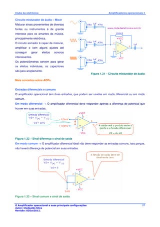 Clube da eletrônica Amplificadores operacionais I 
O Amplificador operacional e suas principais configurações 
Autor: Clodoaldo Silva 
Revisão: 02Out2012. 
23 
Circuito misturador de áudio – Mixer 
Misturar sinais provenientes de diversas 
fontes ou instrumentos é de grande 
interesse para os amantes da música, 
principalmente eletrônica. 
O circuito somador é capaz de misturar, 
amplificar e com alguns ajustes até 
conseguir gerar efeitos sonoros 
interessantes. 
Os potenciômetros servem para gerar 
os efeitos individuais, os capacitores 
são para acoplamento. 
Figura 1.31 – Circuito misturador de áudio 
Mais conceitos sobre AOPs 
Entradas diferenciais e comuns 
O amplificador operacional tem duas entradas, que podem ser usadas em modo diferencial ou em modo 
comum. 
Em modo diferencial ® O amplificador diferencial deve responder apenas a diferença de potencial que 
houver em suas entradas. 
Figura 1.32 – Sinal diferença x sinal de saída 
Em modo comum ® O amplificador diferencial ideal não deve responder as entradas comuns, isso porque, 
não haverá diferença de potencial em suas entradas. 
Figura 1.33 – Sinal comum x sinal de saída 
 