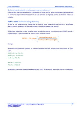 Clube da eletrônica Amplificadores operacionais I 
Qual o interesse do projetista em utilizar as entradas em modo comum? 
O amplificador operacional capta sinais indesejados em modo comum. Assim, amplificador operacional ideal 
irá eliminar qualquer interferência comum as suas entradas e amplificar apenas a diferença entre suas 
entradas. 
RRMC ou CCMR (common mode rejection ratio). 
Devido ao não casamento de impedâncias e diferença entre seus elementos internos, o amplificador 
operacional real, apresenta um ganho e, portanto, uma saída para entradas comuns. 
O fabricante especifica em sua folha de dados a razão de rejeição em modo comum (RRMC), que é a 
capacidade que o operacional tem de eliminar sinais em modo comum. 
O Amplificador operacional e suas principais configurações 
Autor: Clodoaldo Silva 
Revisão: 02Out2012. 
24 
Exemplo: 
Um amplificador operacional apresenta em sua folha de dados uma razão de rejeição em modo comum de 90 dB. 
Assim, 
RRMC = 20 . log (Ad ÷ Ac) 
90dB ÷ 20 = log (Ad ÷ Ac) 
4,5dB = log (Ad ÷ Ac) 
(Ad ÷ Ac) = Antilog 4,5 
(Ad ÷ Ac) = 31622,78 
Isto significa que o sinal diferencial será amplificado 31622,78 vezes mais que o sinal comum ou indesejado. 
 