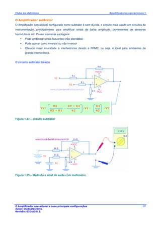 Clube da eletrônica Amplificadores operacionais I 
O Amplificador subtrator 
O Amplificador operacional configurado como subtrator é sem dúvida, o circuito mais usado em circuitos de 
instrumentação, principalmente para amplificar sinais de baixa amplitude, provenientes de sensores 
transdutores etc. Possui inúmeras vantagens: 
 Pode amplificar sinais flutuantes (não aterrados) 
 Pode operar como inversor ou não inversor 
 Oferece maior imunidade à interferências devido a RRMC, ou seja, é ideal para ambientes de 
O Amplificador operacional e suas principais configurações 
Autor: Clodoaldo Silva 
Revisão: 02Out2012. 
25 
grande interferência. 
O circuito subtrator básico 
Figura 1.34 – circuito subtrator 
Figura 1.35 – Medindo o sinal de saída com multímetro. 
 