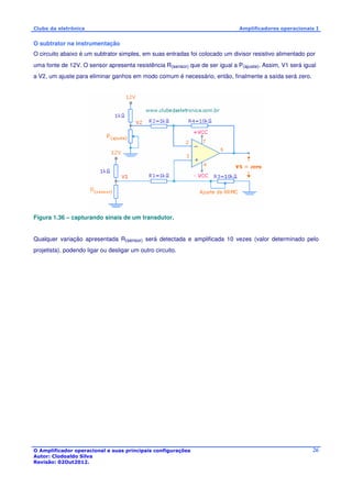 Clube da eletrônica Amplificadores operacionais I 
O subtrator na instrumentação 
O circuito abaixo é um subtrator simples, em suas entradas foi colocado um divisor resistivo alimentado por 
uma fonte de 12V. O sensor apresenta resistência R(sensor) que de ser igual a P(ajuste). Assim, V1 será igual 
a V2, um ajuste para eliminar ganhos em modo comum é necessário, então, finalmente a saída será zero. 
O Amplificador operacional e suas principais configurações 
Autor: Clodoaldo Silva 
Revisão: 02Out2012. 
26 
Figura 1.36 – capturando sinais de um transdutor. 
Qualquer variação apresentada R(sensor) será detectada e amplificada 10 vezes (valor determinado pelo 
projetista), podendo ligar ou desligar um outro circuito. 
 