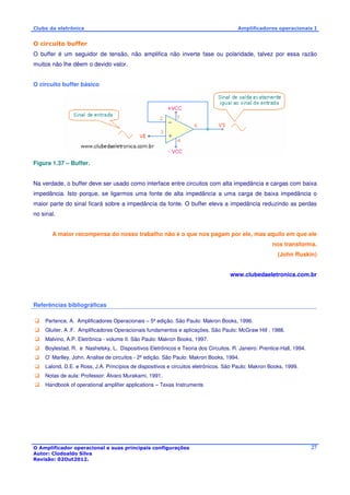Clube da eletrônica Amplificadores operacionais I 
O circuito buffer 
O buffer é um seguidor de tensão, não amplifica não inverte fase ou polaridade, talvez por essa razão 
muitos não lhe dêem o devido valor. 
O Amplificador operacional e suas principais configurações 
Autor: Clodoaldo Silva 
Revisão: 02Out2012. 
27 
O circuito buffer básico 
Figura 1.37 – Buffer. 
Na verdade, o buffer deve ser usado como interface entre circuitos com alta impedância e cargas com baixa 
impedância. Isto porque, se ligarmos uma fonte de alta impedância a uma carga de baixa impedância o 
maior parte do sinal ficará sobre a impedância da fonte. O buffer eleva a impedância reduzindo as perdas 
no sinal. 
A maior recompensa do nosso trabalho não é o que nos pagam por ele, mas aquilo em que ele 
nos transforma. 
(John Ruskin) 
www.clubedaeletronica.com.br 
Referências bibliográficas 
 Pertence, A. Amplificadores Operacionais – 5ª edição. São Paulo: Makron Books, 1996. 
 Gluiter, A .F. Amplificadores Operacionais fundamentos e aplicações. São Paulo: McGraw Hill , 1988. 
 Malvino, A.P. Eletrônica - volume II. São Paulo: Makron Books, 1997. 
 Boylestad, R. e Nashelsky, L. Dispositivos Eletrônicos e Teoria dos Circuitos. R. Janeiro: Prentice-Hall, 1994. 
 O’ Marlley, John. Analise de circuitos - 2ª edição. São Paulo: Makron Books, 1994. 
 Lalond, D.E. e Ross, J.A. Princípios de dispositivos e circuitos eletrônicos. São Paulo: Makron Books, 1999. 
 Notas de aula: Professor: Álvaro Murakami, 1991. 
 Handbook of operational amplifier applications – Texas Instruments 
