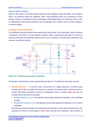Clube da eletrônica Amplificadores operacionais I 
Sistema digital x analógico 
Estamos, sem dúvida, na era digital. Muitos sistemas, antes analógicos, agora são digitais, isto é inegável. 
Porém, as grandezas físicas são analógicas. Assim, estas grandezas devem ser convertidas em sinais 
elétricos, através de transdutores, serem amplificadas e então digitalizadas, por conversores A/D, ou seja, 
os amplificadores estão sempre presentes e são considerados como interface, entre o mundo analógico e 
os sistemas digitais. 
A arquitetura interna do Amp-OP. 
Um amplificador operacional possui internamente vários componentes, como transistores, diodos, resistores 
e capacitores, formando um circuito bastante complexo. Abaixo, representado pela figura 01, temos um 
esquema simplificado do amplificador operacional 741, que nos ajudará a entender alguns parâmetros que 
requerem um pouco de atenção. 
O Amplificador operacional e suas principais configurações 
Autor: Clodoaldo Silva 
Revisão: 02Out2012. 
3 
Figura 1.01 – Diagrama esquemático simplificado 
Para facilitar a compreensão o circuito representado pela figura 01, foi dividido em três partes, são elas: 
 Entrada diferencial  O Amp-OP possui internamente um estágio diferencial, constituído pelos 
transistores Q1 e Q2, de acoplamento direto com e entrada e com saída simples. A diferença entre as 
tensões VBE destes transistores, provoca um desequilíbrio interno, chamado offset, que pode ser 
corrigido através de seus pinos de ajuste. 
 Entrada inversora (−): um sinal aplicado nesta entrada aparecerá amplificado e com polaridade 
invertida. 
 Entrada não inversora (+): um sinal aplicado nesta entrada aparecerá amplificado e com a mesma 
polaridade. 
Outro ponto que merece atenção é uma pequena corrente que deve circular pelos transistores Q1 e Q2, 
chamada de correntes de polarização ou bias. Estas correntes são necessárias, caso contrário os 
 