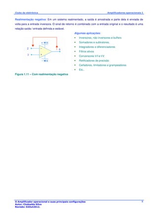 Clube da eletrônica Amplificadores operacionais I 
Realimentação negativa: Em um sistema realimentado, a saída é amostrada e parte dela é enviada de 
volta para a entrada inversora. O sinal de retorno é combinado com a entrada original e o resultado é uma 
relação saída / entrada definida e estável. 
O Amplificador operacional e suas principais configurações 
Autor: Clodoaldo Silva 
Revisão: 02Out2012. 
8 
Algumas aplicações: 
 Inversores, não inversores e buffers 
 Somadores e subtratores, 
 Integradores e diferenciadores 
 Filtros ativos 
 Conversores V/I e I/V 
 Retificadores de precisão 
 Ceifadores, limitadores e grampeadores 
 Etc.. 
Figura 1.11 – Com realimentação negativa 
 