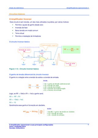 Clube da eletrônica Amplificadores operacionais I 
O Amplificador operacional e suas principais configurações 
Autor: Clodoaldo Silva 
Revisão: 02Out2012. 
9 
Circuitos básicos 
O Amplificador Inversor 
Este circuito é sem dúvida, um dos mais utilizados na prática, por vários motivos: 
 Permite o ajuste de ganho desde zero 
 Inversão de fase 
 Baixa tensão em modo comum 
 Terra virtual 
 Permite a instalação de limitadores 
O circuito inversor básico 
Figura 1.13 – Circuito inversor básico 
O ganho de tensão diferencial do circuito inversor 
O ganho é a relação entre a tensão da saída e a tensão de entrada. 
Logo, se RF = 10kW e R1 = 1kW o ganho será: 
AV = −RF ÷ R1 
AV = −10kW ÷ 1kW 
AV = -10 
Geralmente esse ganho é fornecido em decibéis. 
 