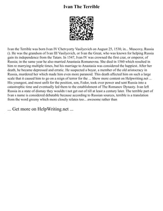 Ivan The Terrible
Ivan the Terrible was born Ivan IV Chetvyorty Vasilyevich on August 25, 1530, in... Muscovy, Russia
(). He was the grandson of Ivan III Vasilyevich, or Ivan the Great, who was known for helping Russia
gain its independence from the Tatars. In 1547, Ivan IV was crowned the first czar, or emperor, of
Russia; in the same year he also married Anastasia Romanovna. She died in 1560 which resulted in
him re marrying multiple times, but his marriage to Anastasia was considered the happiest. After her
death, he became depressed and erratic. He suspected a boyar, a member of the old aristocracy in
Russia, murdered her which made him even more paranoid. This death affected him on such a large
scale that it caused him to go on a reign of terror for the ... Show more content on Helpwriting.net ...
His youngest, and most unfit for the position, son, Fedor, took over power and sent Russia into a
catastrophic time and eventually led them to the establishment of The Romanov Dynasty. Ivan left
Russia in a state of dismay they wouldn t not get out of till at least a century later. The terrible part of
Ivan s name is considered debatable because according to Russian sources, terrible is a translation
from the word grozny which more closely relates too... awesome rather than
... Get more on HelpWriting.net ...
 