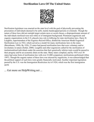 Sterilization Laws Of The United States
Sterilization legislature was enacted on the state level with the goal of physically preventing the
procreation of individuals deemed to be unfit, mainly handicapped persons or criminals. Though the
nature of these laws did not outright target certain races or social classes, a disproportionate amount of
the individuals sterilized were non white or of immigrant background. Prominent eugenicists and
eugenic organizations in the U.S. played a key role in lobbying for state sterilization laws. Harry H.
Laughlin, superintendent of the Eugenics Record Office, drafted the American Model Eugenical
Sterilization Law in 1922, which served as a model for many sterilizations laws in the states
(Berenbaum, 1998). By 1926, 23 states had passed sterilization laws that were voluntary and/or
involuntary in nature (Sofair, 2000). Laughlin and other eugenicists called for the sterilization of
institutionalized individuals under the assertion that their genetically inferior traits would be passed to
their progeny and be an economic drain on the state. Many states complied, and by 1935 over 30
states had some form of sterilization law with over 21,000 compulsory sterilizations performed (Allen
1997). Though the eugenic nature of these laws was stressed by eugenicists, it was acknowledged that
the political support of such laws were greatly financially motivated. Another important legislation
passed by the U.S. was the Immigration Restriction Act of 1924, which was the first immigration
quota
... Get more on HelpWriting.net ...
 