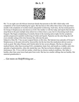 Dr. L. T
Ms. T is an eight year old African American female that presents to Dr. Bill s Kids today with
complaints of her tonsils bothering her again. She has been to this office three times in the past three
months with complaints of swollen tonsils and painful swallowing. Each time, she has tested positive
for Group A Streptococcus also known as GAS. Her mother is with her today and reports that she had
strep throat in the past multiple times about two or three times a year, but it is becoming much more
frequent. She began complaining of scratchy throat in the morning and at night, but the symptoms
quickly progressed to painful swallowing of solids and liquids. Popsicles are the only thing she will
even consider eating at this time because they alleviate the pain.
Subjective Data Ms. T has no past surgical history at this time. She had previous episodes of Group A
Streptococcus in the past relieved by Amoxicillin, but the last time this medication did not seem to
work as good. She takes Flonase and Claritin daily for her severe allergies. She has no other past
medical history other than recurring GAS, constipation, hand, foot, and mouth as a toddler, and a few
episodes of gastroenteritis, when she started day care. She has no known allergies or medication
intolerances. Ms. T lives with her mother, which has no chronic medical conditions. Her father is
healthy other than some lower back pain from work. She has two smaller siblings that are healthy. Her
maternal grandmother is
... Get more on HelpWriting.net ...
 
