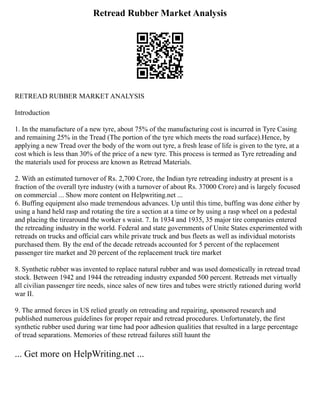 Retread Rubber Market Analysis
RETREAD RUBBER MARKET ANALYSIS
Introduction
1. In the manufacture of a new tyre, about 75% of the manufacturing cost is incurred in Tyre Casing
and remaining 25% in the Tread (The portion of the tyre which meets the road surface).Hence, by
applying a new Tread over the body of the worn out tyre, a fresh lease of life is given to the tyre, at a
cost which is less than 30% of the price of a new tyre. This process is termed as Tyre retreading and
the materials used for process are known as Retread Materials.
2. With an estimated turnover of Rs. 2,700 Crore, the Indian tyre retreading industry at present is a
fraction of the overall tyre industry (with a turnover of about Rs. 37000 Crore) and is largely focused
on commercial ... Show more content on Helpwriting.net ...
6. Buffing equipment also made tremendous advances. Up until this time, buffing was done either by
using a hand held rasp and rotating the tire a section at a time or by using a rasp wheel on a pedestal
and placing the tirearound the worker s waist. 7. In 1934 and 1935, 35 major tire companies entered
the retreading industry in the world. Federal and state governments of Unite States experimented with
retreads on trucks and official cars while private truck and bus fleets as well as individual motorists
purchased them. By the end of the decade retreads accounted for 5 percent of the replacement
passenger tire market and 20 percent of the replacement truck tire market
8. Synthetic rubber was invented to replace natural rubber and was used domestically in retread tread
stock. Between 1942 and 1944 the retreading industry expanded 500 percent. Retreads met virtually
all civilian passenger tire needs, since sales of new tires and tubes were strictly rationed during world
war II.
9. The armed forces in US relied greatly on retreading and repairing, sponsored research and
published numerous guidelines for proper repair and retread procedures. Unfortunately, the first
synthetic rubber used during war time had poor adhesion qualities that resulted in a large percentage
of tread separations. Memories of these retread failures still haunt the
... Get more on HelpWriting.net ...
 
