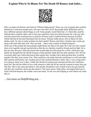 Explain Who Is To Blame For The Death Of Romeo And Juliet...
Who s to blame for Romeo and Juliet by William Shakespeare? There are a lot of people that could be
blamed for it and those people aren t the ones who did it at all. But people think differently and we
have different opinions about things as well. Some people would think that s it s them that could be
blamed and it could be others still. It also just could have been just Juliet because she s the one who
took the poison that would put her to sleep for 48 hours and it could be Romeo because he killed
Tybalt and that he has been banished from his home. Nobody really knows who to blame for their
deaths really. So who is really to blame for their deaths? Romeo and Juliet s families don t really get
along with each other that well. They are both ... Show more content on Helpwriting.net ...
Thats one of the people that most people might blame for them to be dead. He is the one who wanted
them to be together and get married and so that the two families would be friends and not fight. He is
the one who also gave Juliet the poison that would make her fall asleep for a while, which gave the
family the thought that she did die because of that and they think that she died somehow else. If Friar
Lawrence didn t give Juliet that poison then maybe they wouldn t have died and then they would be
together like they were meant to be. That could have not made Juliet die and Romeo as well and make
their parents and families sad. Another person that could be blamed is Juliet. She is very young and is
too young to marry now a days. I think she should of waited to get married and then she could have
been fine. But she has fallen in love with someone a little old for her and she wanted to marry him just
like that. That is the crazy part about it. Her parents should have also waited to have her get married
and then she could have been just fine about it. The nurse doesn t help either, she helped Juliet get in
touch with him because she couldn t leave her home. So she was also helping as well which was a bad
idea as
... Get more on HelpWriting.net ...
 