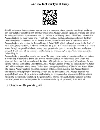 Andrew Jackson Tyrant Essay
Should we assume that a president was a tyrant or a champion of the common man based solely on
how they acted or should we step into their shoes first? Andrew Jackson s presidency made him one of
the most controversial presidents that has ever existed in the history of the United States of America.
Andrew Jackson for many was a cruel tyrant who reinstated the tax on british goods with Tariff of
1828 and rejected the renewal for the charter of the Second National Bank of the United States.
Andrew Jackson also created the Indian Removal Act of 1830 which end result would be the Trail of
Tears during the presidency of Martin Van Buren. They cite that Andrew Jackson abused his executive
power through the presidential veto among other presidential powers. Andrew Jackson surely was
misguided with some of the actions he made during his presidency, but he ... Show more content on
Helpwriting.net ...
Andrew Jackson s presidency made him one of the most controversial presidents that has ever existed
in the history of the United States of America. Andrew Jackson for many was a cruel tyrant who
reinstated the tax on British goods with Tariff of 1828 and rejected the renewal of the charter for the
Second National Bank of the United States. Also, Andrew Jackson created the Indian Removal Act of
1830 which end result would be the Trail of Tears during the presidency of Martin Van Buren. Those
who oppose Andrew Jackson being the champion of the common man cite that Andrew Jackson
abused his executive power of enforcing the law and the presidential veto. Andrew Jackson was
misguided with some of the actions he made during his presidency, but he committed those actions
because he thought they would help the common U.S. citizen. President Andrew Jackson used his
executive power to be a champion of the common man during his presidency from 1828 to
... Get more on HelpWriting.net ...
 