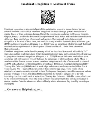 Emotional Recognition In Adolescent Brains
Emotional recognition is an essential part of the socialization process in human beings. Various
research has been conducted on emotional recognition between same age groups, on the bases of
mental illness or brain lesions or damage. One of the experiments conducted by Drapeau, Gosselin,
Gagnon, Peretz, Lorrain titles Emotional Recognition from Face, Voice, and Music in Dementia of the
Alzheimer Type was the base of my small scale project. Their research looked at emotional
recognition in the areas of face, voice, and music in elderly who had dementia of the Alzheimer type
(DAT) and those who did not. (Drapeau et al., 2009) There are a multitude of other research that touch
on emotional recognition such as Development of emotional facial ... Show more content on
Helpwriting.net ...
Emotional recognition can be found in prosody which has been heavily research with elderly DAT
individual and non DAT individuals. Where the combination of facial expression and prosody are used
to gauge their emotional recognition. (Drapeau et al., 2009) However little to no studies have been
conducted with only auditory prosody between the age groups of adolescents and adults. Music is
another variable that can be used to asses emotional recognition and a lot of the research is centered
on DAT and Alzheimer s with some centered around ages differences. An experiment conducted by
Terwogt Van Grinsven (1988) looked at music clips and the emotional response in children 5 to 6
years old, and 9 to 11 years old and an adults with no specific age range. There results where
conclusive with other the other research in there finding even though there variable was music and not
prosody or images of faces. It is plausible to assume that the factor of age gas a lot to do with
increasing experience with musical metaphors. (Terwogt Van Grinsven, 1988) The research had come
to the conclusion that adults could like more and more musical elements that convey and support a
certain emotion. Over the adolescents who could only mimic what music they heard by humming or
moving the
... Get more on HelpWriting.net ...
 