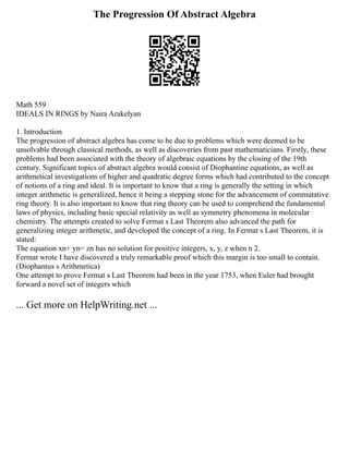 The Progression Of Abstract Algebra
Math 559
IDEALS IN RINGS by Naira Arakelyan
1. Introduction
The progression of abstract algebra has come to be due to problems which were deemed to be
unsolvable through classical methods, as well as discoveries from past mathematicians. Firstly, these
problems had been associated with the theory of algebraic equations by the closing of the 19th
century. Significant topics of abstract algebra would consist of Diophantine equations, as well as
arithmetical investigations of higher and quadratic degree forms which had contributed to the concept
of notions of a ring and ideal. It is important to know that a ring is generally the setting in which
integer arithmetic is generalized, hence it being a stepping stone for the advancement of commutative
ring theory. It is also important to know that ring theory can be used to comprehend the fundamental
laws of physics, including basic special relativity as well as symmetry phenomena in molecular
chemistry. The attempts created to solve Fermat s Last Theorem also advanced the path for
generalizing integer arithmetic, and developed the concept of a ring. In Fermat s Last Theorem, it is
stated:
The equation xn+ yn= zn has no solution for positive integers, x, y, z when n 2.
Fermat wrote I have discovered a truly remarkable proof which this margin is too small to contain.
(Diophantus s Arithmetica)
One attempt to prove Fermat s Last Theorem had been in the year 1753, when Euler had brought
forward a novel set of integers which
... Get more on HelpWriting.net ...
 