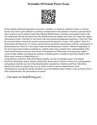 Textuality Of Female Power Essay
In the modern American humanities classroom, whether it is literature, political science, or history,
faculty may find it quite difficult to construct a framework for the analysis of women s pan historical
place in power and in medieval and Early Modern British history, literature and popular culture. We
are confronted with the first questions why should American student care? How do I make this subject
interesting to them? And then we are faced with some practical pedagogical questions: where do I find
the textual evidence, historical research and gynocritical material to create a full syllabus? How do I
demonstrate the historicity of women s power and its circulation simultaneous with the containment of
patriarchal power? How do I move past medieval and Renaissance women s inherent marginality in
the surviving textual evidence and help my students make more complex their understanding of the
reach and limitations of queens and women who held power? What types of assignments might I
create to help students investigate the nuances of female power in medieval and Early Modern life? ...
Show more content on Helpwriting.net ...
Using Scholars and Poets Talk about Queens faculty can rely on multiple genres of textuality
historical scholarship, poetry, literary scholarship, drama and art history to show how undergraduates
and graduate students can move beyond patriarchal expectations. Scholars and Poets Talk about
Queens then both investigates the ways in which women in power shaped history while
simultaneously moving beyond the calcified, received traditions about women s roles in history that is
often undermined by the practicalities of textual
... Get more on HelpWriting.net ...
 