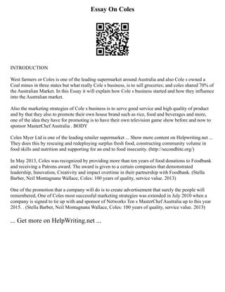 Essay On Coles
INTRODUCTION
West farmers or Coles is one of the leading supermarket around Australia and also Cole s owned a
Coal mines in three states but what really Cole s business, is to sell groceries; and coles shared 70% of
the Australian Market. In this Essay it will explain how Cole s business started and how they influence
into the Australian market.
Also the marketing strategies of Cole s business is to serve good service and high quality of product
and by that they also to promote their own house brand such as rice, food and beverages and more,
one of the idea they have for promoting is to have their own television game show before and now to
sponsor MasterChef Australia . BODY
Coles Myer Ltd is one of the leading retailer supermarket ... Show more content on Helpwriting.net ...
They does this by rescuing and redeploying surplus fresh food, constructing community volume in
food skills and nutrition and supporting for an end to food insecurity. (http://secondbite.org/)
In May 2013, Coles was recognized by providing more than ten years of food donations to Foodbank
and receiving a Patrons award. The award is given to a certain companies that demonstrated
leadership, Innovation, Creativity and impact overtime in their partnership with Foodbank. (Stella
Barber, Neil Montagnana Wallace, Coles: 100 years of quality, service value. 2013)
One of the promotion that a company will do is to create advertisement that surely the people will
remembered, One of Coles most successful marketing strategies was extended in July 2010 when a
company is signed to tie up with and sponsor of Networks Ten s MasterChef Australia up to this year
2015. . (Stella Barber, Neil Montagnana Wallace, Coles: 100 years of quality, service value. 2013)
... Get more on HelpWriting.net ...
 