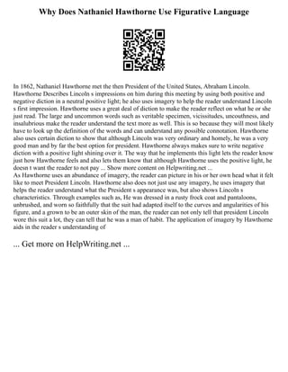 Why Does Nathaniel Hawthorne Use Figurative Language
In 1862, Nathaniel Hawthorne met the then President of the United States, Abraham Lincoln.
Hawthorne Describes Lincoln s impressions on him during this meeting by using both positive and
negative diction in a neutral positive light; he also uses imagery to help the reader understand Lincoln
s first impression. Hawthorne uses a great deal of diction to make the reader reflect on what he or she
just read. The large and uncommon words such as veritable specimen, vicissitudes, uncouthness, and
insalubrious make the reader understand the text more as well. This is so because they will most likely
have to look up the definition of the words and can understand any possible connotation. Hawthorne
also uses certain diction to show that although Lincoln was very ordinary and homely, he was a very
good man and by far the best option for president. Hawthorne always makes sure to write negative
diction with a positive light shining over it. The way that he implements this light lets the reader know
just how Hawthorne feels and also lets them know that although Hawthorne uses the positive light, he
doesn t want the reader to not pay ... Show more content on Helpwriting.net ...
As Hawthorne uses an abundance of imagery, the reader can picture in his or her own head what it felt
like to meet President Lincoln. Hawthorne also does not just use any imagery, he uses imagery that
helps the reader understand what the President s appearance was, but also shows Lincoln s
characteristics. Through examples such as, He was dressed in a rusty frock coat and pantaloons,
unbrushed, and worn so faithfully that the suit had adapted itself to the curves and angularities of his
figure, and a grown to be an outer skin of the man, the reader can not only tell that president Lincoln
wore this suit a lot, they can tell that he was a man of habit. The application of imagery by Hawthorne
aids in the reader s understanding of
... Get more on HelpWriting.net ...
 