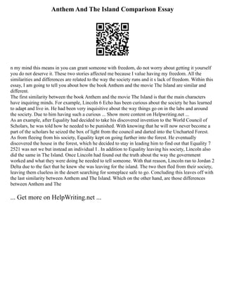 Anthem And The Island Comparison Essay
n my mind this means in you can grant someone with freedom, do not worry about getting it yourself
you do not deserve it. These two stories affected me because I value having my freedom. All the
similarities and differences are related to the way the society runs and it s lack of freedom. Within this
essay, I am going to tell you about how the book Anthem and the movie The Island are similar and
different.
The first similarity between the book Anthem and the movie The Island is that the main characters
have inquiring minds. For example, Lincoln 6 Echo has been curious about the society he has learned
to adapt and live in. He had been very inquisitive about the way things go on in the labs and around
the society. Due to him having such a curious ... Show more content on Helpwriting.net ...
As an example, after Equality had decided to take his discovered invention to the World Council of
Scholars, he was told how he needed to be punished. With knowing that he will now never become a
part of the scholars he seized the box of light from the council and darted into the Uncharted Forest.
As from fleeing from his society, Equality kept on going further into the forest. He eventually
discovered the house in the forest, which he decided to stay in leading him to find out that Equality 7
2521 was not we but instead an individual I . In addition to Equality leaving his society, Lincoln also
did the same in The Island. Once Lincoln had found out the truth about the way the government
worked and what they were doing he needed to tell someone. With that reason, Lincoln ran to Jordan 2
Delta due to the fact that he knew she was leaving for the island. The two then fled from their society,
leaving them clueless in the desert searching for someplace safe to go. Concluding this leaves off with
the last similarity between Anthem and The Island. Which on the other hand, are those differences
between Anthem and The
... Get more on HelpWriting.net ...
 
