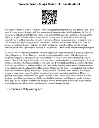 Nonconformity In Ayn Rand s The Fountainhead
It is all too common in today s society to follow the accepted standards rather than promote one s own
ideas. Even those who disagree with this mentality often do not make their ideas known for fear of
backlash. Ayn Rand presents Howard Roark as an incorruptible individual unafraid of disagreement
within her novel The Fountainhead. Roark and his creator share the same ideals: individuality,
nonconformity, and the individual pursuit of happiness. Roark s motives are simply to seek his own
satisfaction without interfering with the contentment of others, and he never falters in his drive to
achieve his ultimate desires. His behavior wholly reflects this outlook, making him the perfect
ambassador for Rand s philosophy. Because of this, Howard ... Show more content on Helpwriting.net
...
He realizes that in order to understand a situation objectively, he must confront it honestly and purely.
Doing this promotes his well being because facing situations in this manner helps him gain an
insightful perspective, which gives him an advantage over those who do not understand the whole
picture. Ellsworth Toohey, for example, encourages others to abandon independent thought in favor of
a twisted sense of selflessness designed to turn them into drones feeding off the speculation of others.
While talking to his niece, Toohey declares that consciously focusing on one s own emotions makes a
person become selfish and egotistical. He explains, That is why the mind is so unreliable. We must not
think. We must believe (365). Essentially, Toohey preaches that people must abandon free thought
because it causes them to dwell on their own emotions, which makes them egotistical. However,
ignoring free thought requires that one ignore the truth. Roark, on the other hand, believes that one
must not reject his own emotions so that he may find the truth and reach his or her goals, as long as
those goals do not interfere with the well being of another. In this sense, Toohey and Roark uphold
two totally opposing ideas, further establishing a contrast between the two
... Get more on HelpWriting.net ...
 