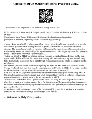 Application Of C5. 0 Algorithm To Flu Prediction Using...
Application of C5.0 Algorithm to Flu Prediction Using Twitter Data
LZ M. Albances, Beatrice Anne S. Bungar, Jannah Patrize O. Patio, Rio Jan Marty S. Sevilla, *Donata
D. Acula
University of Santo Tomas, Philippines, {lz.albances.iics, beatriceanne.bungar.iics,
jannahpatrize.patio.iics, riojanmarty.sevilla.iics, ddacula}@ust.edu.ph
Abstract Since one s health is a factor considered, data coming from Twitter, one of the most popular
social media platforms often used by millions of people, is beneficial for predictions of certain
diseases. The researchers created a system that will improve the precision rate of the current system
conducted by Santos and Matos using C5.0 algorithm instead of Naive Bayes algorithm for classifying
tweets ... Show more content on Helpwriting.net ...
Twitter provides free APIs from which a sampled view can be easily obtained. It helps build a map
spread model. In line with this, the researchers came up with an idea of working on a research using
these Twitter data, focusing on the so called tweets regarding diseases and health, specifically, the flu
or influenza.
Furthermore, previous studies were made regarding this topic. In 2008, there was a website called
Google Flu Trends that took data from Google, Facebook, and Twitter itself [2]. It was widely used in
its release, but it was proven to have inconsistencies with regards to its data [2].
Back in 2011 2013, Google Flu Trends overestimated the number of people who had flu by 50% [3].
One possible cause was its inclusion of data which contained the word flu or influenza , wherein the
person who tweeted or posted about it did not have the flu at all [3].
There was also a study that made a precision of 0.78 or 78% using the Naïve Bayes Classification
algorithm to identify tweets that mention flu or flu like symptoms [4]. As mentioned earlier, previous
researchers had difficulty classifying these tweets as some data gathered got accepted even though the
person did not have it.
According to the Department of Health of the Philippines [5], getting flu is possible by contacting
items that are contaminated through the discharges of an infected
... Get more on HelpWriting.net ...
 