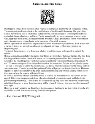 Crime in America Essay
Parole (early release from prison) is often referred to as the back door to the US corrections system.
The concept of parole dates back to the establishment of the Elmira Reformatory. The goal of the
Elmira Reformatory was to rehabilitate and reform the criminal instead of following the traditional
method of silence, obedience, and labor. Parole was originally set up to encourage prisoners to do
well, keep their noses clean, and become model prisoners. Once a prisoner had shown rehabilitation
and reform they were released prior to the execution of their full sentence.
Before a prisoner can be released on parole he/she must meet before a parole board. Each prison with
a parole system is set up with one of two types of parole services. ... Show more content on
Helpwriting.net ...
The job of these members is to determine whether or not the inmate up for parole is suitable for
release.
Before an inmate comes before the parole board there are procedures that must happen. The first thing
that happens is the inmate s name will appear on a computer generated list. The victims will be
notified of the possible parole. The list of names is sent to the Transitional Planning Department. At
the TPD a case manager will be assigned to interview the inmate and find out his/her plan for parole.
This plan is filed and is sent to the parole board. The parole board then interviews the inmate and will
vote on the case. If parole is granted the prison officials will prepare the inmate for release. However
if parole is denied the inmate will be given a conditional release date which is usually within one to
three years where the process will start all over.
In order to determine whether or not the inmate is suitable for parole the board will review his/her
record. This record has past convictions, education obtained, prior employment, and behavior in
prison among other things. The way that the system is set up only those who have been reformed and
rehabilitated and serve as no threat to society will be released. In theory this is an excellent system if
used right.
However in today s society we do not have the resources or facilities to use this system properly. We
would like to think that we are drawing from the concepts set
... Get more on HelpWriting.net ...
 