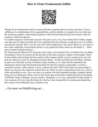 How Is Victor Frankenstein Selfish
Though Victor Frankenstein and his creation both have qualities that are clearly monstrous, Victor s
selfishness, his abandonment of his responsibilities, and his inability to recognize his own faults and
the monstrous qualities within himself qualities within himself make him the true monster while his
creation is rather the opposite.
It would be logical to assume that someone who grew up in a very close family full of selfless people
who take care of others and offer their time and help to the less fortunate would grow up to be selfless
and altruistic himself. This is not the case with Victor Frankenstein. He realizes that he is very lucky to
have such a tight knit, loving family and he is very grateful for them. However, his family is ... Show
more content on Helpwriting.net ...
He always puts the blame on his passions or his wishes, never himself. He even blames his own father.
According to Victor, his actions are the the fault of the spirit of good or chance or knowledge. When
he does finally acknowledge that the creation of the creature and the way the creature grew up is his
fault, he claims he s only not altogether free from blame . He does not fully take the blame, and then
he goes on to basically say that everybody makes mistakes, so it s okay that he reanimated and
abandoned a human who had already been dead. He calls his creation a catastrophe, a wretch, a
miserable monster, a filthy demon, a devil, a depraved wretch. What Victor does not acknowledge is
that he was the one who made the creature this way. When it comes to describing Victor, he is seen as
noble and godlike in ruin . He is not seen as a monster who did irreparable damage to another human
being, but as a fallen god. What s more is that Victor does not hesitate to blame himself for the deaths
of William, Henry, Elizabeth, and even Justine. Though he is, in a way, responsible for their deaths, it
s by extension. He won t take the blame for what he s truly responsible for creating and abandoning
this creature with nothing but fear, confusion, and
... Get more on HelpWriting.net ...
 