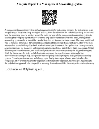 Analysis Report On Management Accounting System
A management accounting system collects accounting information and converts the information to an
analysis report in order to help managers make correct decisions and let stakeholders fully understand
how the company runs. In another word, the main purpose of the management accounting system is
assessing the company s performance with the help of different measurements. Thus, management
accounting system reform should be closely linked to performance measurement. The most traditional
way to measure company s performance is comparing the historical financial figures. However, such
measure has been challenged by both academics and practitioners as the dysfunction consequences in
assessing rewards for managers and issues in capturing customer quality have been recognized. Under
this competitive environment, one traditional performance measurement may not be good enough to
fit all the businesses. In order to help businesses measure their performance accurately, the
innovations and changes may take place when designing and adopting the management accounting
system. Focusing on innovations and changes part firstly, two major schools were introduced to
companies. They are the stakeholder approach and shareholder approach, respectively. According to
the stakeholder approach, the competition on many dimensions will let the companies realize that they
... Get more on HelpWriting.net ...
 