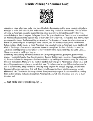 Benefits Of Being An American Essay
America, a place where you make your own life choice In America, unlike some countries, they have
the right to make their own choices and with this choice they can follow their dreams. The definition
of being an American generally means that one either lives or was born in the country. However,
actually being an American goes far beyond that of the general definition. Someone can be considered
an American because of the location they live or where they were born. Though that may be true, there
are many other things that better define an American. The freedom of choice, the chance to create a
better life, embracing and accepting different cultures, and the want to defend peace and freedom
better explains what it means to be an American. One aspect of being an American is our freedom of
choice. The image of the western expansion shows an example of freedom of choice because the
American s in the picture had the choice to move to the west to expand and they did (John Gast). ...
Show more content on Helpwriting.net ...
Embracing an accepting different cultures is to, Give [them] your tired, your poor, your huddled
masses yearning to breathe free America accepts them so that they can experience freedom (Lazarus
9). Lazarus defines the acceptance of cultures of others by inviting them to the country for safety and
freedom from others. Many have the want of freedom that what gives Americans a similar voice and
the willingness to accept others as one of their own. To embrace and accept different cultures can be
due to our similarity, They came to us speaking many tongues but a single language, the universal
language of human aspiration. And with this we readily accepted them into the American society
(Roosevelt 10). To embrace the many cultures that speak many tongs as Roosevelt said is accepting
them as they are and still considering them American (Roosevelt 10). Americans also love to their
freedom and
... Get more on HelpWriting.net ...
 