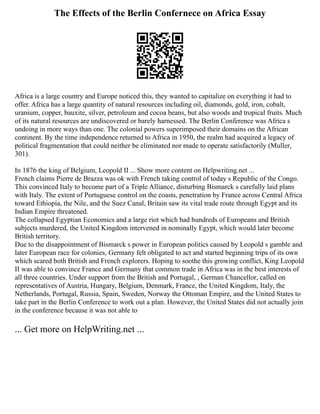 The Effects of the Berlin Confernece on Africa Essay
Africa is a large country and Europe noticed this, they wanted to capitalize on everything it had to
offer. Africa has a large quantity of natural resources including oil, diamonds, gold, iron, cobalt,
uranium, copper, bauxite, silver, petroleum and cocoa beans, but also woods and tropical fruits. Much
of its natural resources are undiscovered or barely harnessed. The Berlin Conference was Africa s
undoing in more ways than one. The colonial powers superimposed their domains on the African
continent. By the time independence returned to Africa in 1950, the realm had acquired a legacy of
political fragmentation that could neither be eliminated nor made to operate satisfactorily (Muller,
301).
In 1876 the king of Belgium, Leopold II ... Show more content on Helpwriting.net ...
French claims Pierre de Brazza was ok with French taking control of today s Republic of the Congo.
This convinced Italy to become part of a Triple Alliance, disturbing Bismarck s carefully laid plans
with Italy. The extent of Portuguese control on the coasts, penetration by France across Central Africa
toward Ethiopia, the Nile, and the Suez Canal, Britain saw its vital trade route through Egypt and its
Indian Empire threatened.
The collapsed Egyptian Economics and a large riot which had hundreds of Europeans and British
subjects murdered, the United Kingdom intervened in nominally Egypt, which would later become
British territory.
Due to the disappointment of Bismarck s power in European politics caused by Leopold s gamble and
later European race for colonies, Germany felt obligated to act and started beginning trips of its own
which scared both British and French explorers. Hoping to soothe this growing conflict, King Leopold
II was able to convince France and Germany that common trade in Africa was in the best interests of
all three countries. Under support from the British and Portugal, , German Chancellor, called on
representatives of Austria, Hungary, Belgium, Denmark, France, the United Kingdom, Italy, the
Netherlands, Portugal, Russia, Spain, Sweden, Norway the Ottoman Empire, and the United States to
take part in the Berlin Conference to work out a plan. However, the United States did not actually join
in the conference because it was not able to
... Get more on HelpWriting.net ...
 