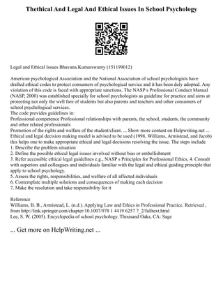 Thethical And Legal And Ethical Issues In School Psychology
Legal and Ethical Issues Bhavana.Kumarswamy (151199012)
American psychological Association and the National Association of school psychologists have
drafted ethical codes to protect consumers of psychological service and it has been duly adopted. Any
violation of this code is faced with appropriate sanctions. The NASP s Professional Conduct Manual
(NASP, 2000) was established specially for school psychologists as guideline for practice and aims at
protecting not only the well fare of students but also parents and teachers and other consumers of
school psychological services.
The code provides guidelines in:
Professional competence Professional relationships with parents, the school, students, the community
and other related professionals
Promotion of the rights and welfare of the student/client. ... Show more content on Helpwriting.net ...
Ethical and legal decision making model is advised to be used (1998, Williams, Armistead, and Jacob)
this helps one to make appropriate ethical and legal decisions resolving the issue. The steps include
1. Describe the problem situation
2. Define the possible ethical legal issues involved without bias or embellishment
3. Refer accessible ethical legal guidelines e.g., NASP s Principles for Professional Ethics, 4. Consult
with superiors and colleagues and individuals familiar with the legal and ethical guiding principle that
apply to school psychology.
5. Assess the rights, responsibilities, and welfare of all affected individuals
6. Contemplate multiple solutions and consequences of making each decision
7. Make the resolution and take responsibility for it
Reference
Williams, B. B., Armistead, L. (n.d.). Applying Law and Ethics in Professional Practice. Retrieved ,
from http://link.springer.com/chapter/10.1007/978 1 4419 6257 7_2/fulltext.html
Lee, S. W. (2005). Encyclopedia of school psychology. Thousand Oaks, CA: Sage
... Get more on HelpWriting.net ...
 